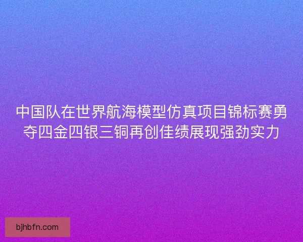 中国队在世界航海模型仿真项目锦标赛勇夺四金四银三铜再创佳绩展现强劲实力
