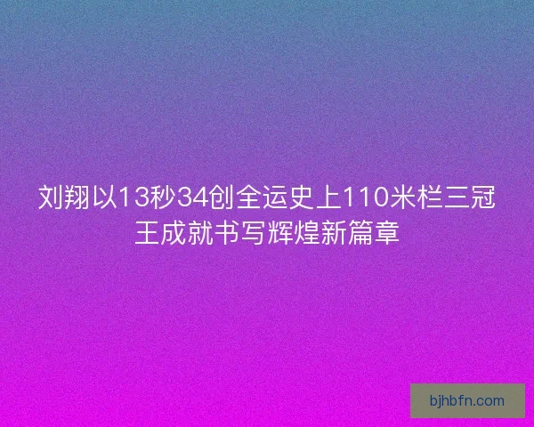 刘翔以13秒34创全运史上110米栏三冠王成就书写辉煌新篇章